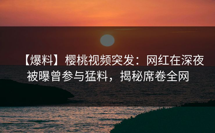 【爆料】樱桃视频突发：网红在深夜被曝曾参与猛料，揭秘席卷全网
