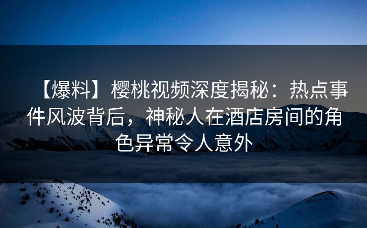 【爆料】樱桃视频深度揭秘：热点事件风波背后，神秘人在酒店房间的角色异常令人意外