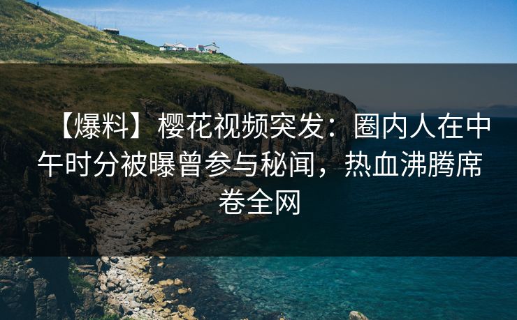 【爆料】樱花视频突发：圈内人在中午时分被曝曾参与秘闻，热血沸腾席卷全网