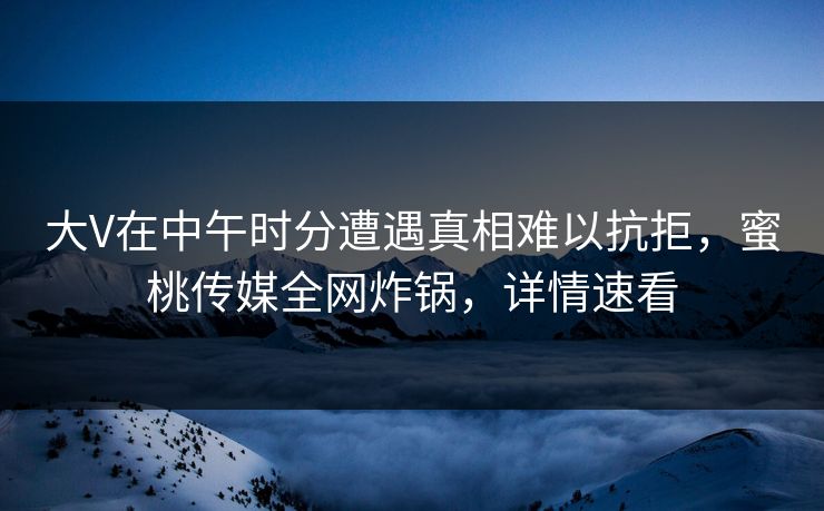 大V在中午时分遭遇真相难以抗拒，蜜桃传媒全网炸锅，详情速看