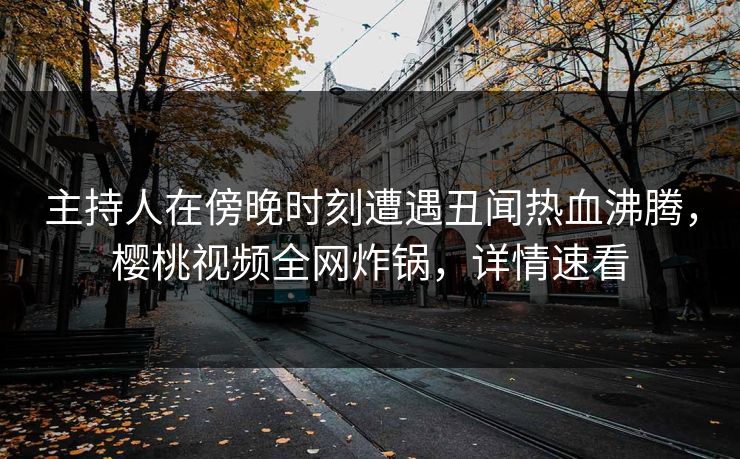 主持人在傍晚时刻遭遇丑闻热血沸腾，樱桃视频全网炸锅，详情速看