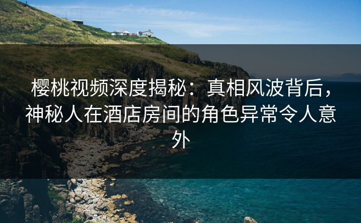 樱桃视频深度揭秘：真相风波背后，神秘人在酒店房间的角色异常令人意外