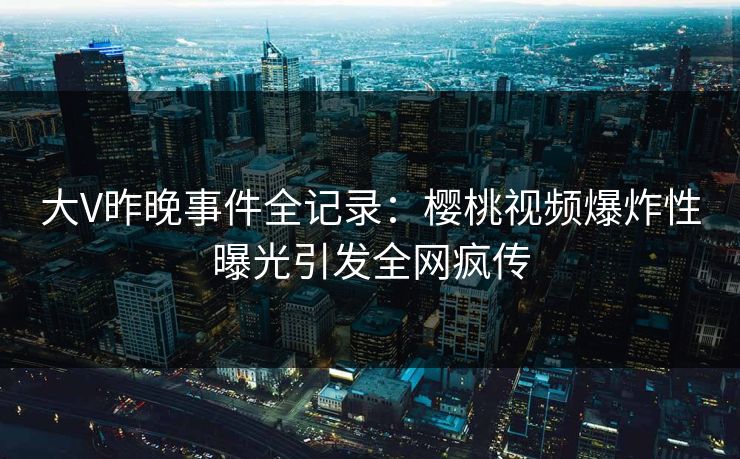 大V昨晚事件全记录：樱桃视频爆炸性曝光引发全网疯传