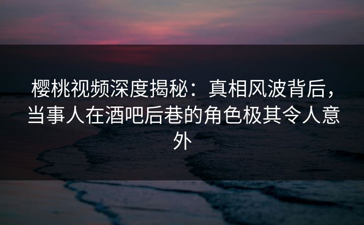 樱桃视频深度揭秘：真相风波背后，当事人在酒吧后巷的角色极其令人意外