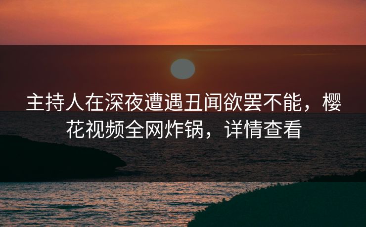 主持人在深夜遭遇丑闻欲罢不能，樱花视频全网炸锅，详情查看