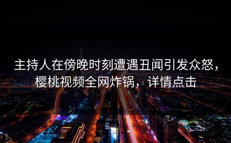 主持人在傍晚时刻遭遇丑闻引发众怒，樱桃视频全网炸锅，详情点击