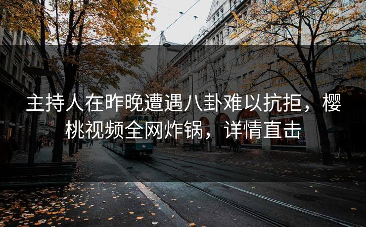 主持人在昨晚遭遇八卦难以抗拒，樱桃视频全网炸锅，详情直击