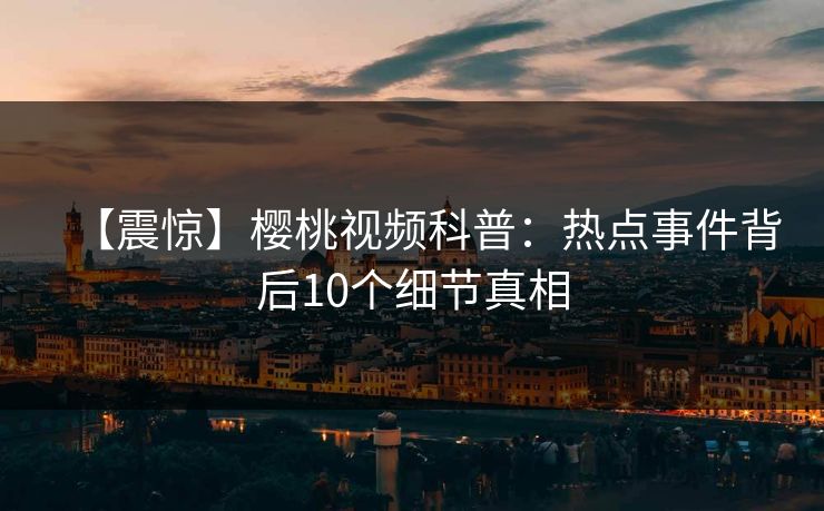 【震惊】樱桃视频科普：热点事件背后10个细节真相