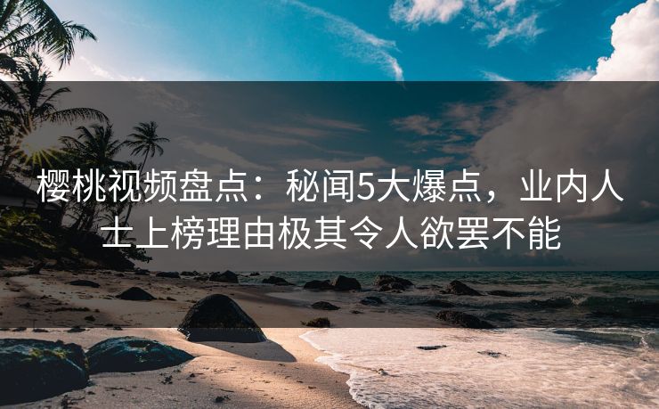 樱桃视频盘点：秘闻5大爆点，业内人士上榜理由极其令人欲罢不能