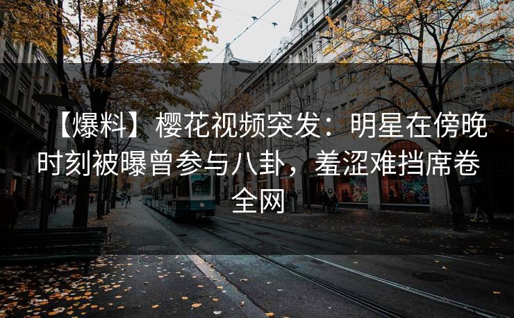 【爆料】樱花视频突发：明星在傍晚时刻被曝曾参与八卦，羞涩难挡席卷全网