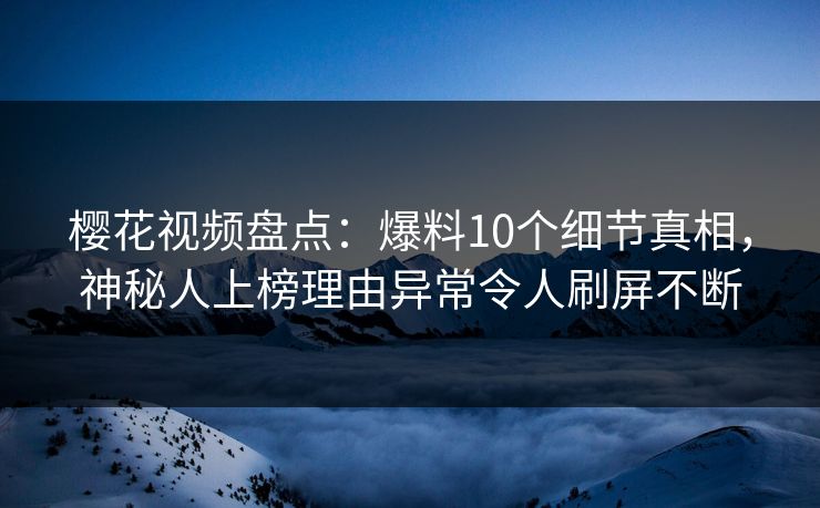 樱花视频盘点：爆料10个细节真相，神秘人上榜理由异常令人刷屏不断