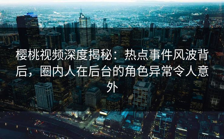 樱桃视频深度揭秘：热点事件风波背后，圈内人在后台的角色异常令人意外