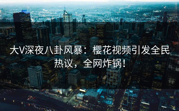 大V深夜八卦风暴：樱花视频引发全民热议，全网炸锅！