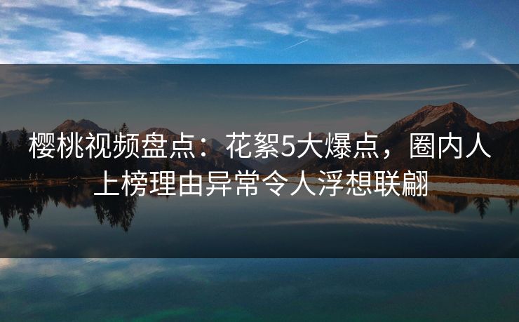 樱桃视频盘点：花絮5大爆点，圈内人上榜理由异常令人浮想联翩