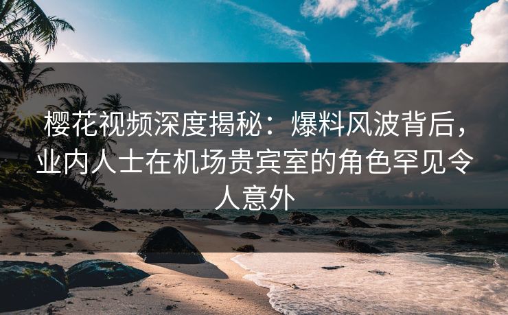 樱花视频深度揭秘：爆料风波背后，业内人士在机场贵宾室的角色罕见令人意外