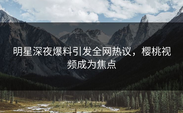 明星深夜爆料引发全网热议，樱桃视频成为焦点