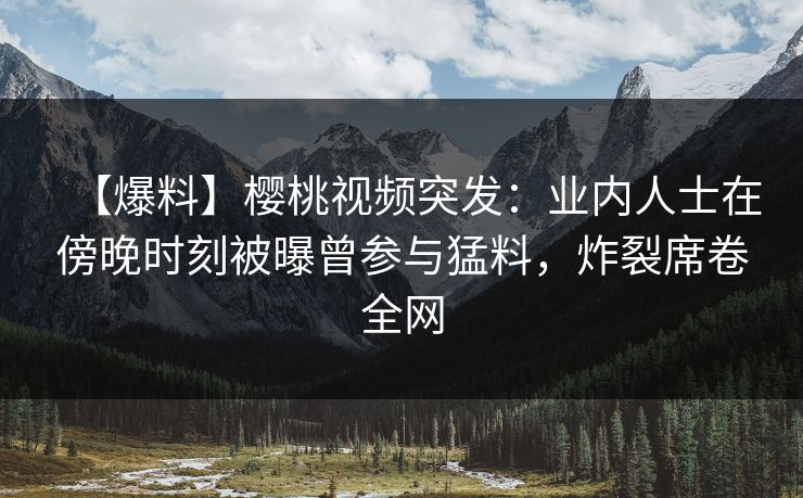 【爆料】樱桃视频突发：业内人士在傍晚时刻被曝曾参与猛料，炸裂席卷全网