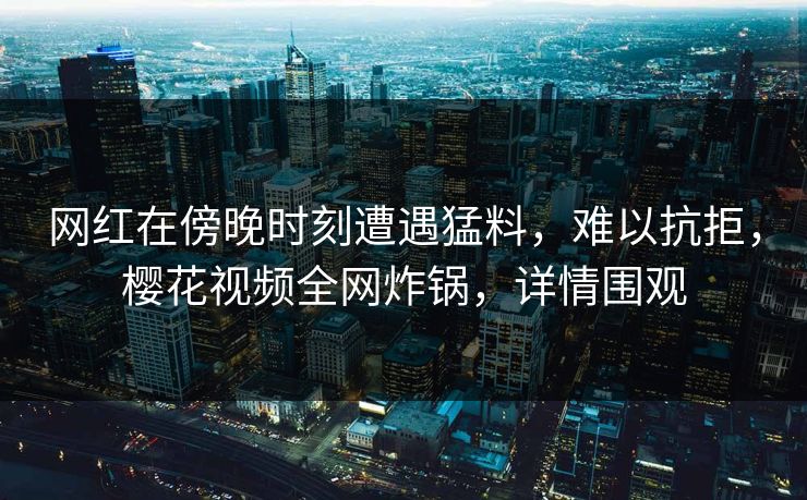 网红在傍晚时刻遭遇猛料，难以抗拒，樱花视频全网炸锅，详情围观