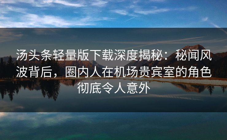 汤头条轻量版下载深度揭秘：秘闻风波背后，圈内人在机场贵宾室的角色彻底令人意外