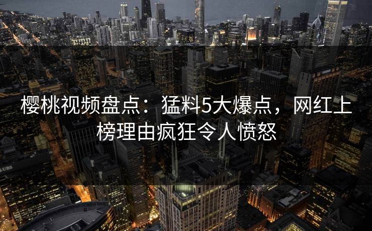 樱桃视频盘点：猛料5大爆点，网红上榜理由疯狂令人愤怒