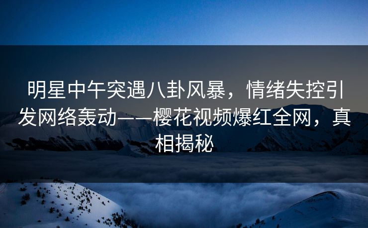 明星中午突遇八卦风暴，情绪失控引发网络轰动——樱花视频爆红全网，真相揭秘
