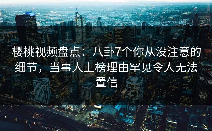 樱桃视频盘点：八卦7个你从没注意的细节，当事人上榜理由罕见令人无法置信