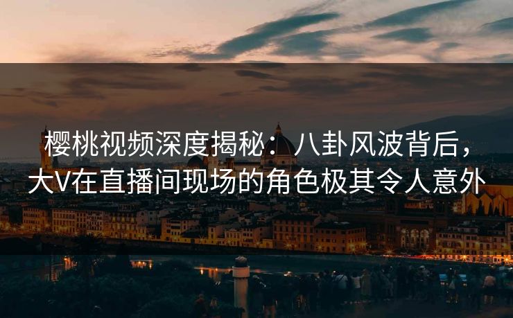 樱桃视频深度揭秘：八卦风波背后，大V在直播间现场的角色极其令人意外