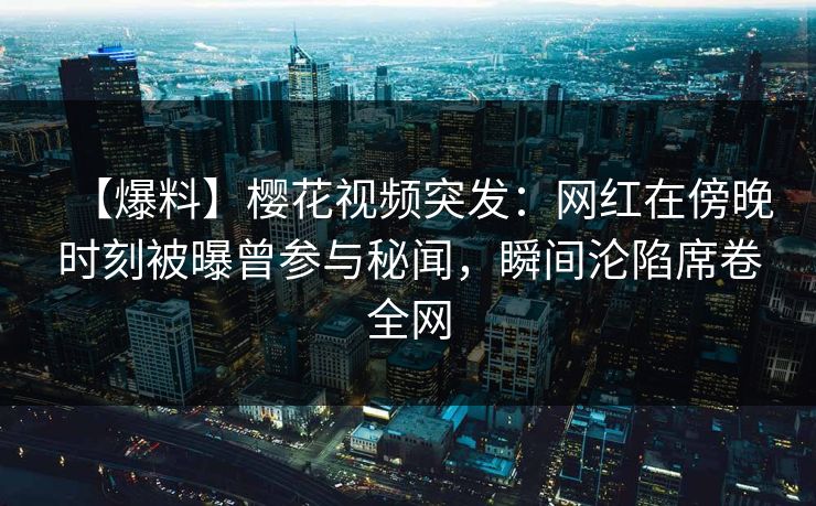 【爆料】樱花视频突发：网红在傍晚时刻被曝曾参与秘闻，瞬间沦陷席卷全网