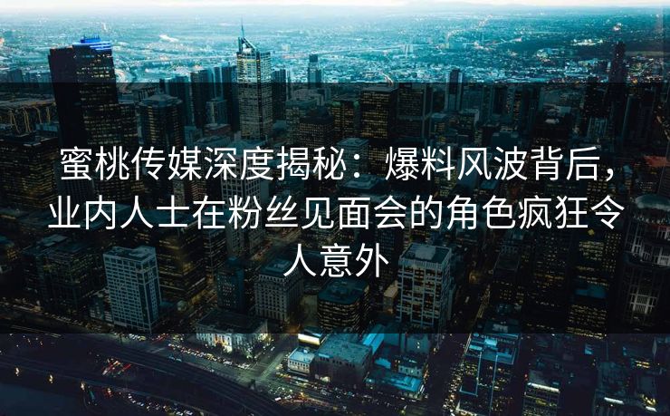 蜜桃传媒深度揭秘：爆料风波背后，业内人士在粉丝见面会的角色疯狂令人意外