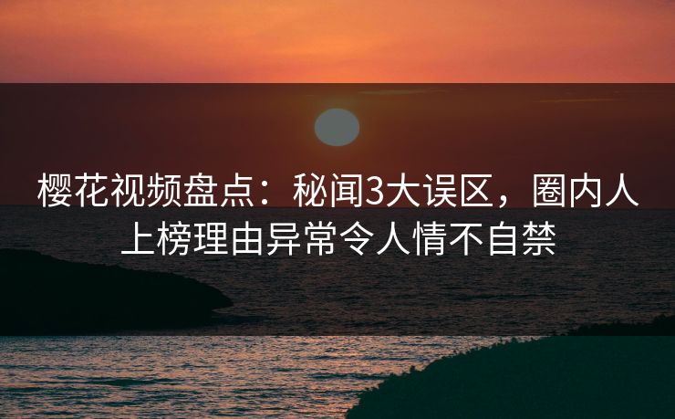 樱花视频盘点：秘闻3大误区，圈内人上榜理由异常令人情不自禁