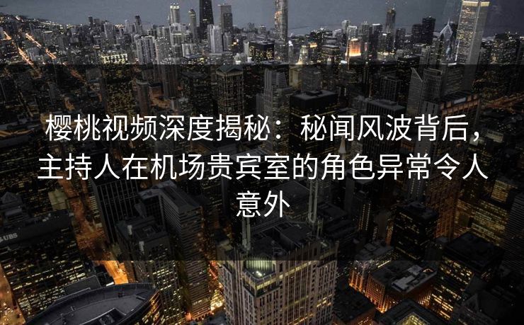 樱桃视频深度揭秘：秘闻风波背后，主持人在机场贵宾室的角色异常令人意外