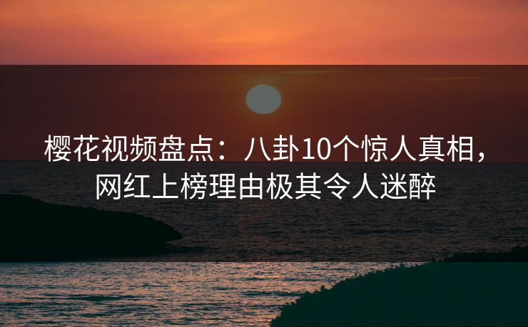 樱花视频盘点：八卦10个惊人真相，网红上榜理由极其令人迷醉