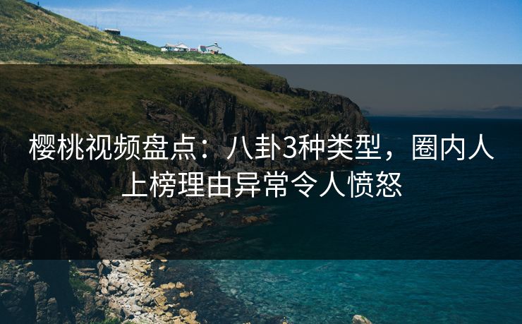 樱桃视频盘点：八卦3种类型，圈内人上榜理由异常令人愤怒