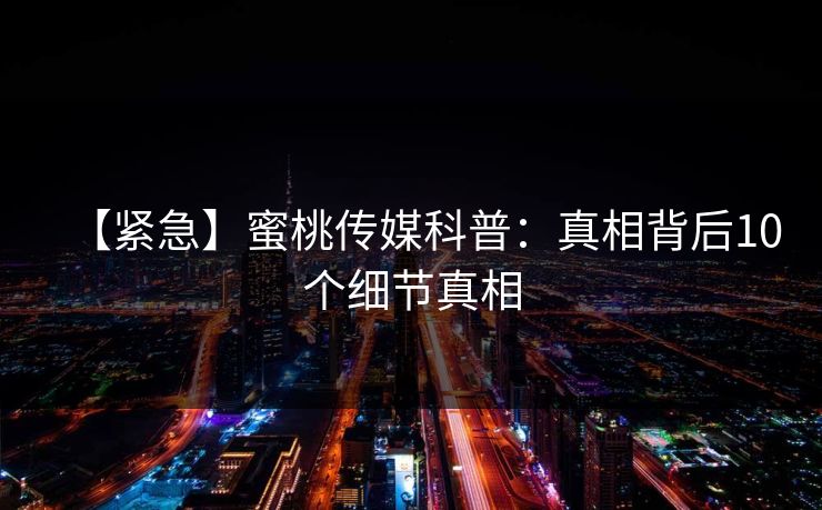 【紧急】蜜桃传媒科普：真相背后10个细节真相