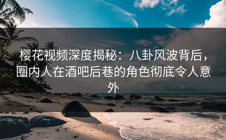 樱花视频深度揭秘：八卦风波背后，圈内人在酒吧后巷的角色彻底令人意外