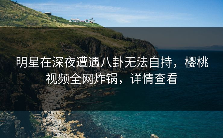 明星在深夜遭遇八卦无法自持，樱桃视频全网炸锅，详情查看