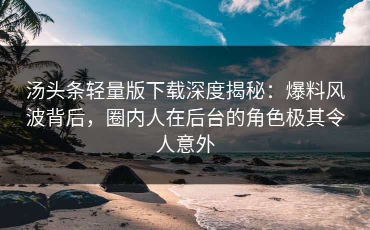 汤头条轻量版下载深度揭秘：爆料风波背后，圈内人在后台的角色极其令人意外