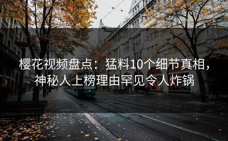 樱花视频盘点：猛料10个细节真相，神秘人上榜理由罕见令人炸锅