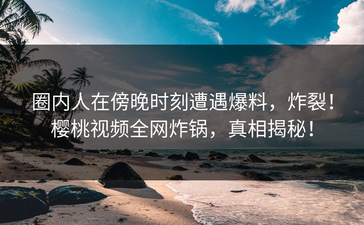 圈内人在傍晚时刻遭遇爆料，炸裂！樱桃视频全网炸锅，真相揭秘！