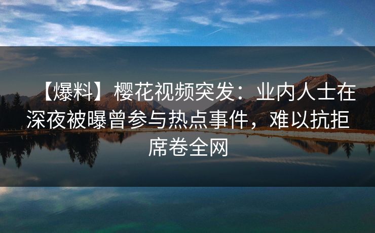 【爆料】樱花视频突发：业内人士在深夜被曝曾参与热点事件，难以抗拒席卷全网