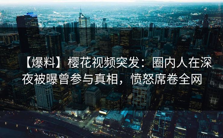 【爆料】樱花视频突发：圈内人在深夜被曝曾参与真相，愤怒席卷全网
