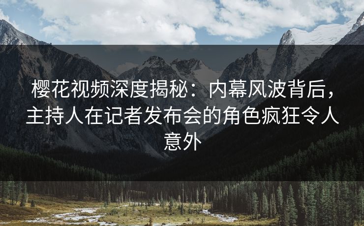 樱花视频深度揭秘：内幕风波背后，主持人在记者发布会的角色疯狂令人意外