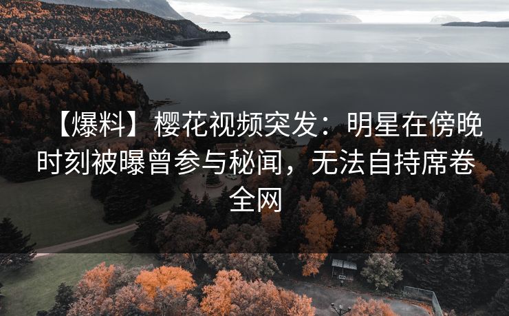 【爆料】樱花视频突发：明星在傍晚时刻被曝曾参与秘闻，无法自持席卷全网