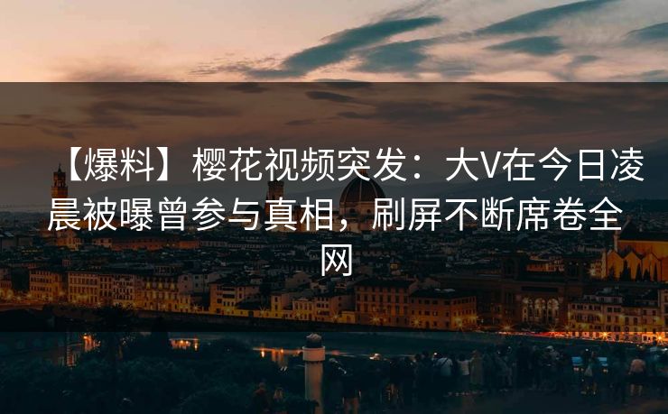【爆料】樱花视频突发：大V在今日凌晨被曝曾参与真相，刷屏不断席卷全网