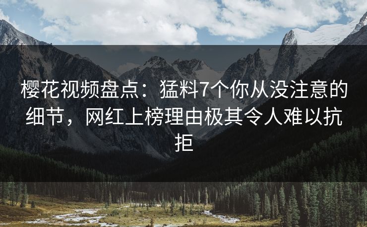 樱花视频盘点：猛料7个你从没注意的细节，网红上榜理由极其令人难以抗拒