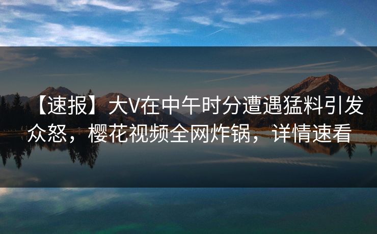 【速报】大V在中午时分遭遇猛料引发众怒，樱花视频全网炸锅，详情速看