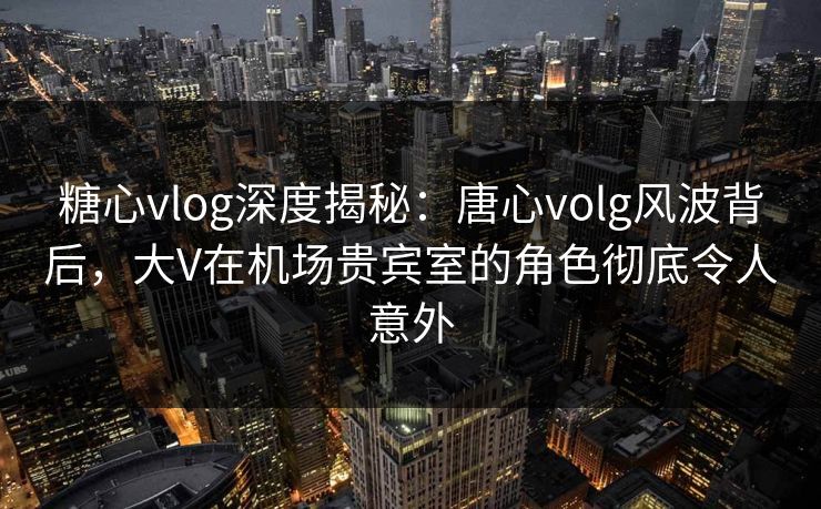 糖心vlog深度揭秘：唐心volg风波背后，大V在机场贵宾室的角色彻底令人意外