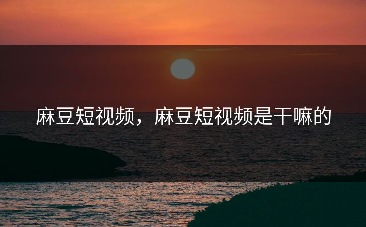 麻豆短视频，麻豆短视频是干嘛的