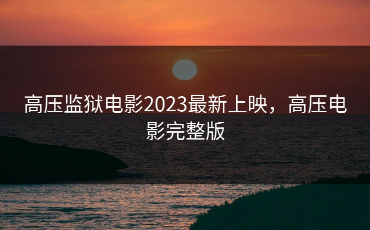 高压监狱电影2023最新上映，高压电影完整版