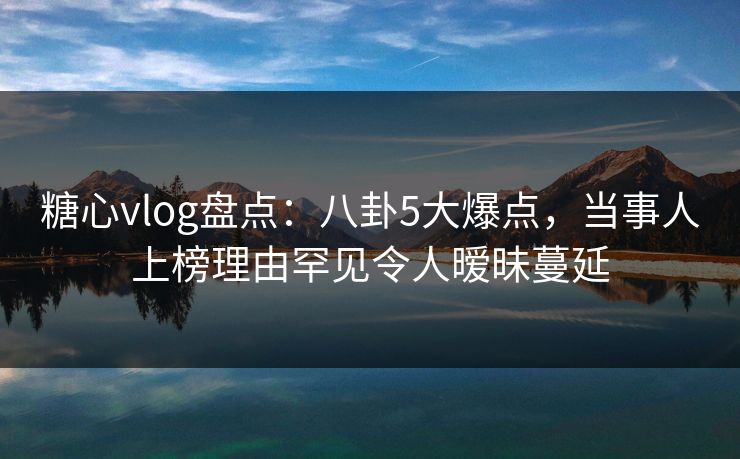 糖心vlog盘点：八卦5大爆点，当事人上榜理由罕见令人暧昧蔓延